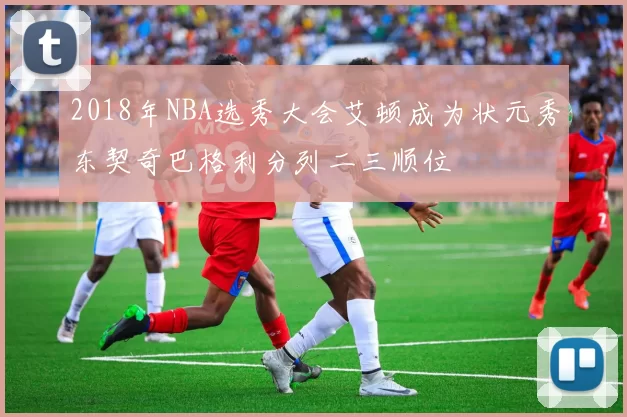 2018年NBA选秀大会艾顿成为状元秀东契奇巴格利分列二三顺位