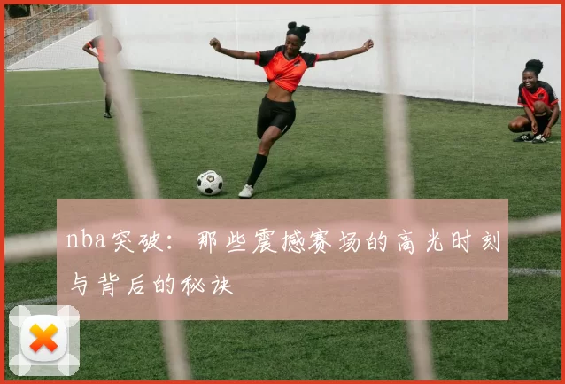 nba突破:那些震撼赛场的高光时刻与背后的秘诀