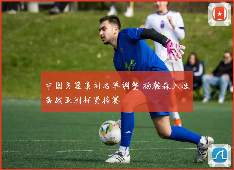 中国男篮集训名单调整 杨瀚森入选备战亚洲杯资格赛