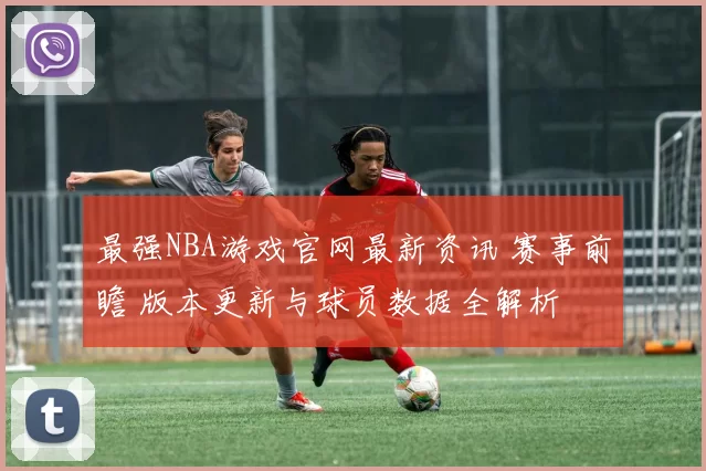 最强NBA游戏官网最新资讯 赛事前瞻 版本更新与球员数据全解析