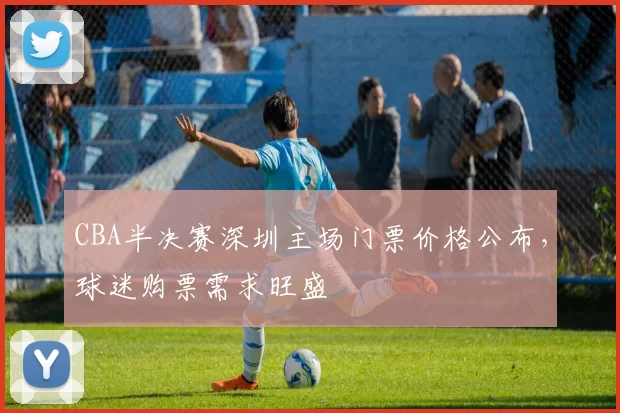 CBA半决赛深圳主场门票价格公布,球迷购票需求旺盛