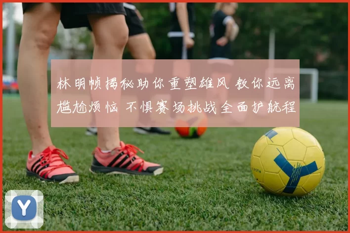 林明帧揭秘助你重塑雄风 教你远离尴尬烦恼 不惧赛场挑战全面护航程