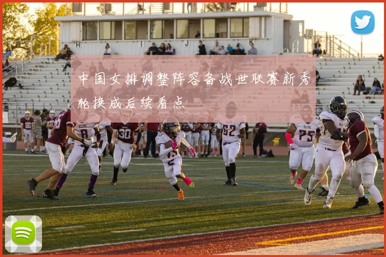 中国女排调整阵容备战世联赛新秀轮换成后续看点