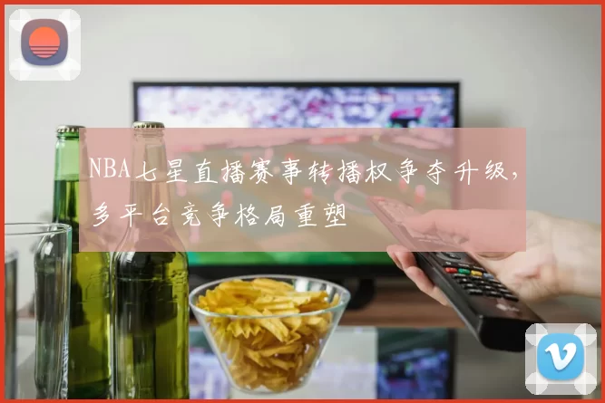 NBA七星直播赛事转播权争夺升级,多平台竞争格局重塑