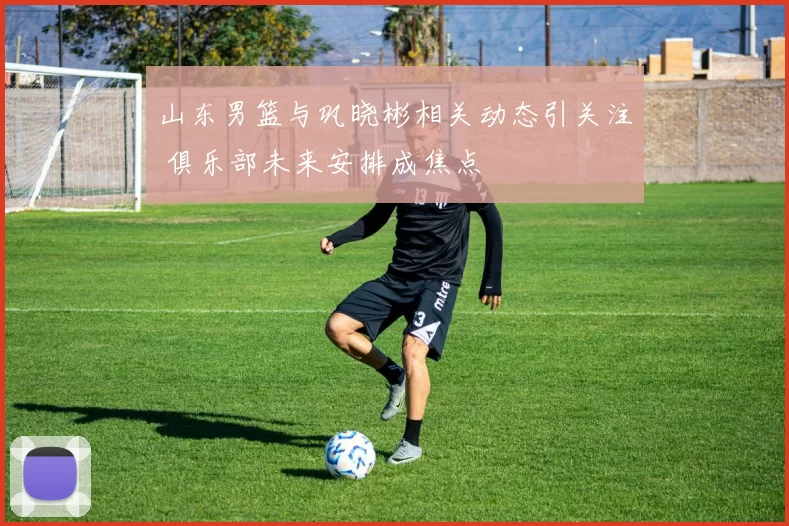 山东男篮与巩晓彬相关动态引关注 俱乐部未来安排成焦点