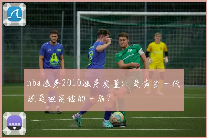 nba选秀2010选秀质量:是黄金一代还是被高估的一届?