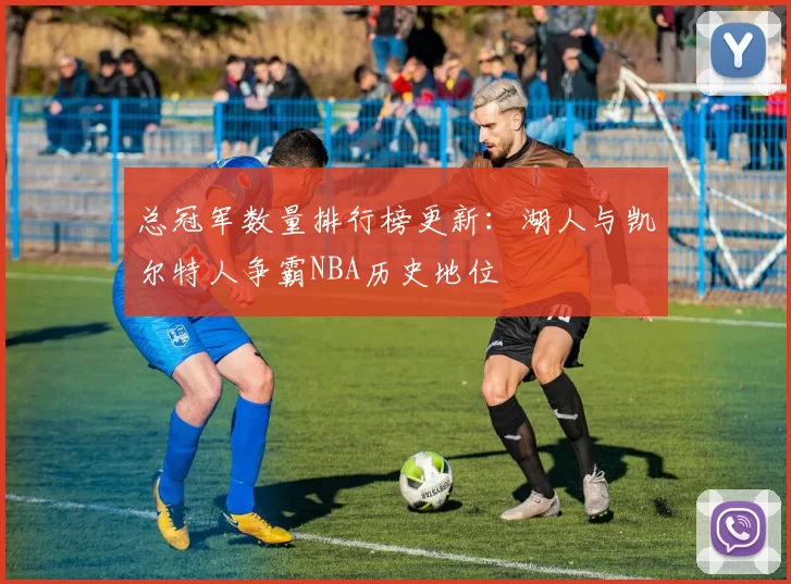 总冠军数量排行榜更新:湖人与凯尔特人争霸NBA历史地位