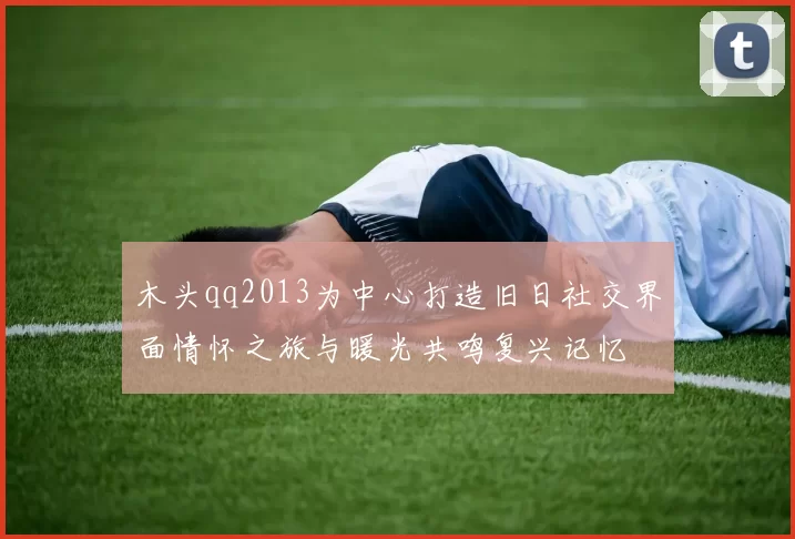 木头qq2013为中心打造旧日社交界面情怀之旅与暖光共鸣复兴记忆