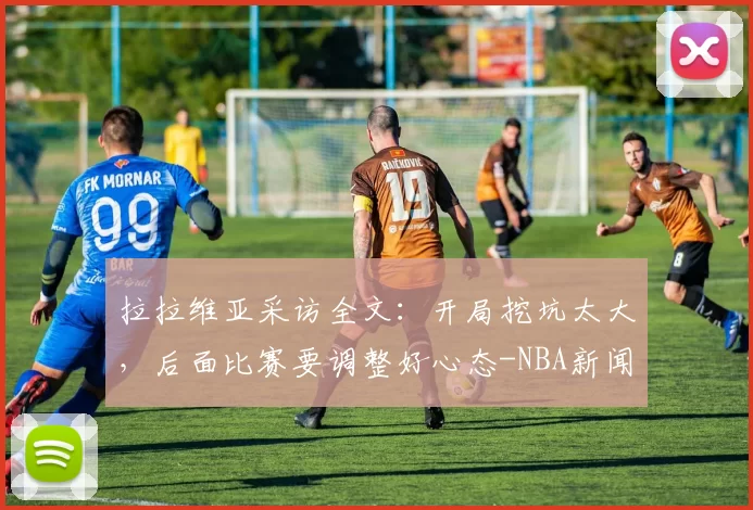 拉拉维亚采访全文：开局挖坑太大，后面比赛要调整好心态-NBA新闻