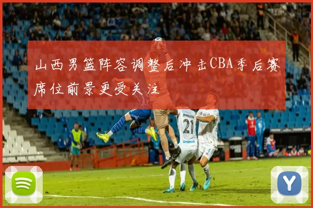 山西男篮阵容调整后冲击CBA季后赛席位前景更受关注