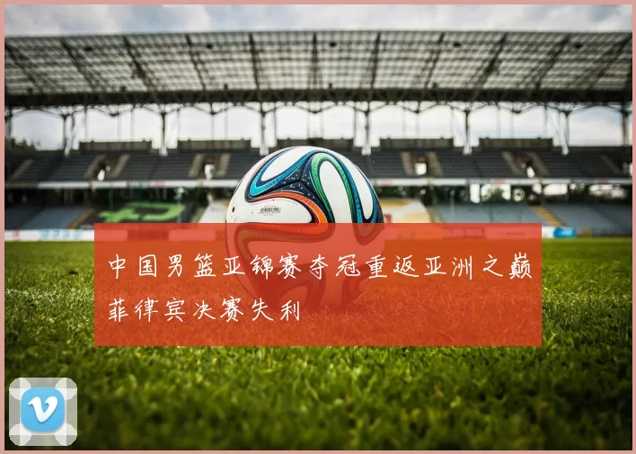 中国男篮亚锦赛夺冠重返亚洲之巅菲律宾决赛失利