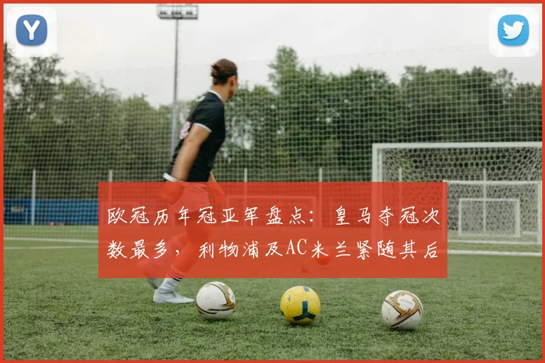 欧冠历年冠亚军盘点：皇马夺冠次数最多，利物浦及AC米兰紧随其后