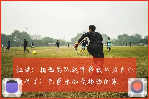 拉波：梅西离队这件事我认为自己做对了；巴萨永远是梅西的家