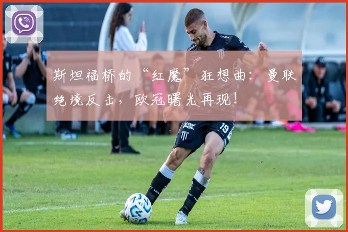 斯坦福桥的“红魔”狂想曲：曼联绝境反击，欧冠曙光再现！