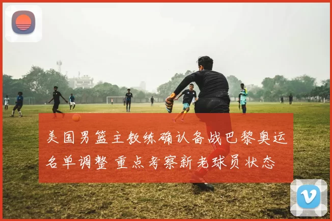 美国男篮主教练确认备战巴黎奥运名单调整 重点考察新老球员状态