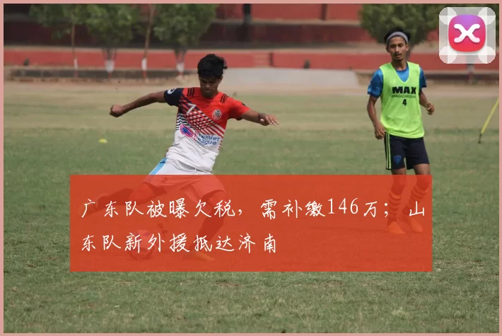 广东队被曝欠税，需补缴146万；山东队新外援抵达济南
