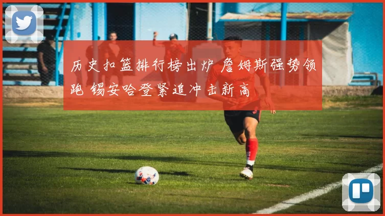 历史扣篮排行榜出炉 詹姆斯强势领跑 锡安哈登紧追冲击新高