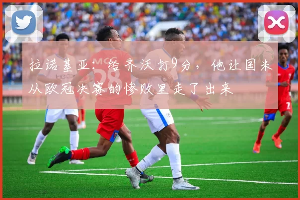 拉诺基亚：给齐沃打9分，他让国米从欧冠决赛的惨败里走了出来