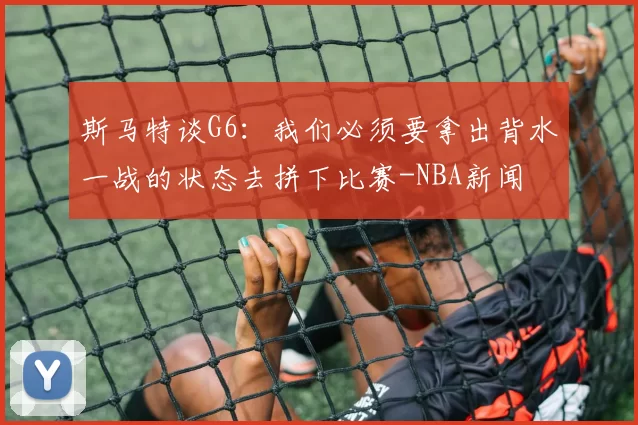 斯马特谈G6：我们必须要拿出背水一战的状态去拼下比赛-NBA新闻