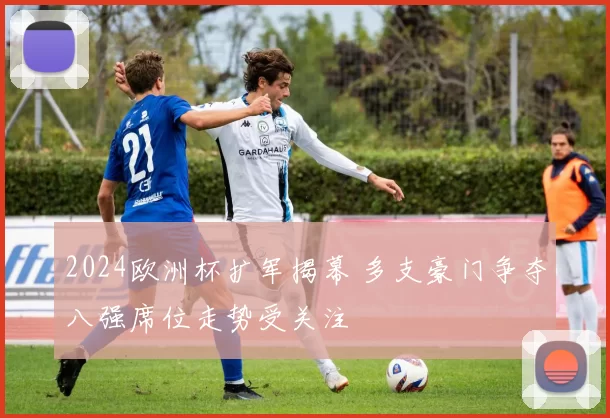 2024欧洲杯扩军揭幕 多支豪门争夺八强席位走势受关注