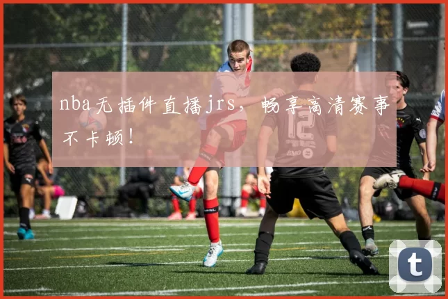 nba无插件直播jrs,畅享高清赛事不卡顿!