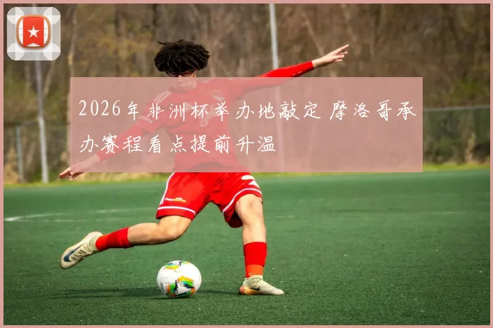 2026年非洲杯举办地敲定 摩洛哥承办赛程看点提前升温