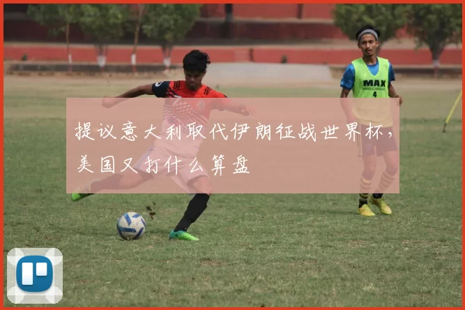 提议意大利取代伊朗征战世界杯，美国又打什么算盘