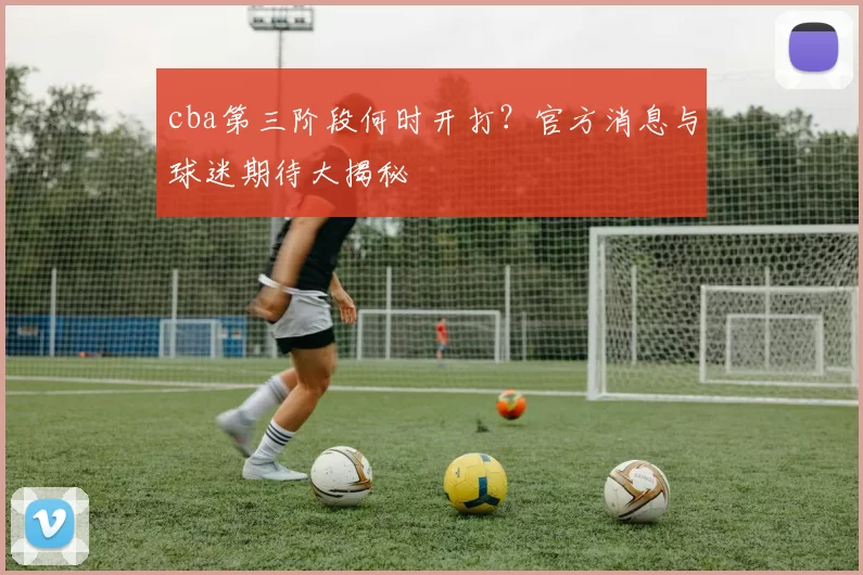 cba第三阶段何时开打？官方消息与球迷期待大揭秘