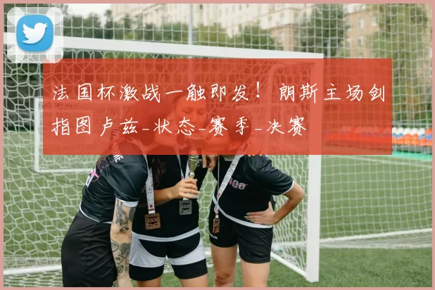 法国杯激战一触即发！朗斯主场剑指图卢兹_状态_赛季_决赛