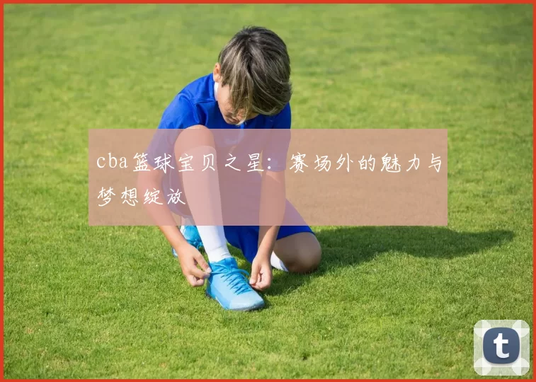 cba篮球宝贝之星:赛场外的魅力与梦想绽放