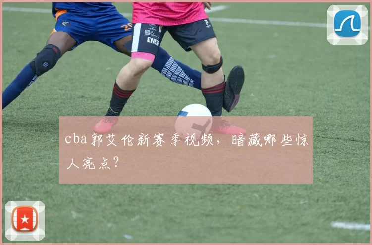 cba郭艾伦新赛季视频，暗藏哪些惊人亮点？