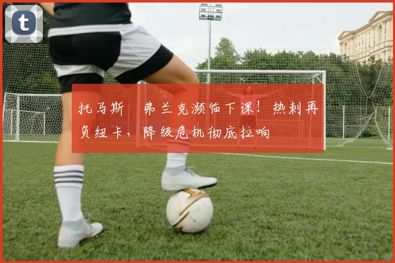 托马斯・弗兰克濒临下课！热刺再负纽卡，降级危机彻底拉响