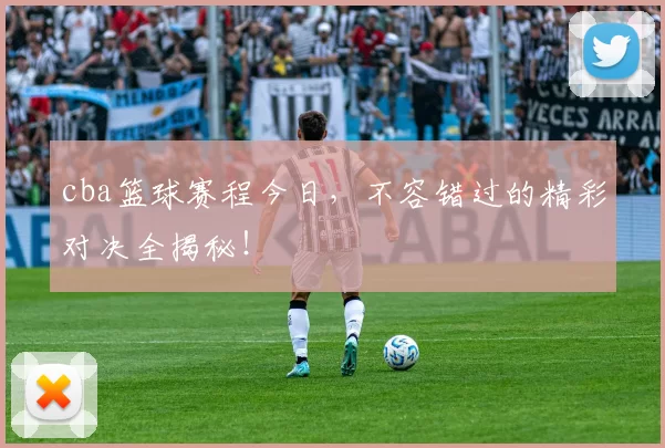 cba篮球赛程今日，不容错过的精彩对决全揭秘！