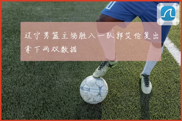 辽宁男篮主场胜八一队郭艾伦复出拿下两双数据