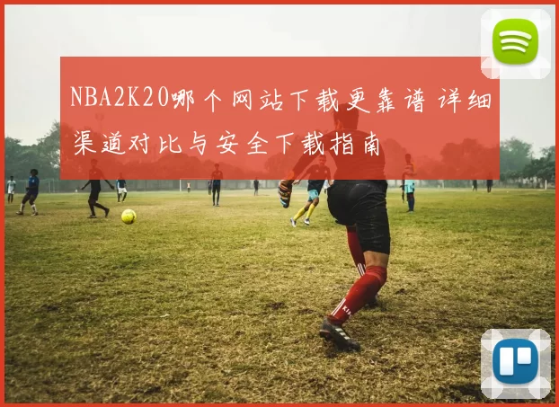 NBA2K20哪个网站下载更靠谱 详细渠道对比与安全下载指南