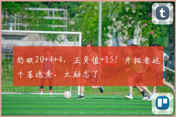 怒砍20+4+4，正负值+15！开拓者这个落选秀，太励志了