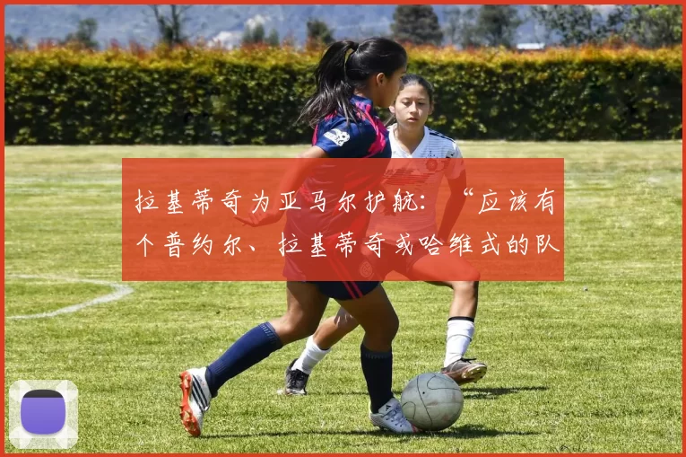 拉基蒂奇为亚马尔护航：“应该有个普约尔、拉基蒂奇或哈维式的队长”——万达大都会能否见证巴萨的奇迹？