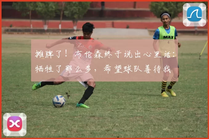 摊牌了！布伦森终于说出心里话：牺牲了那么多，希望球队善待我