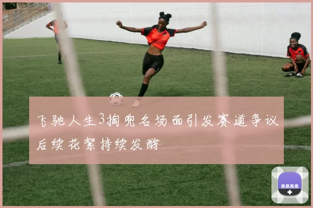 飞驰人生3掏兜名场面引发赛道争议后续花絮持续发酵