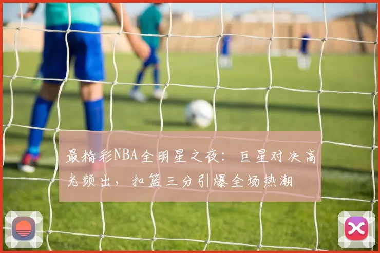 最精彩NBA全明星之夜:巨星对决高光频出,扣篮三分引爆全场热潮