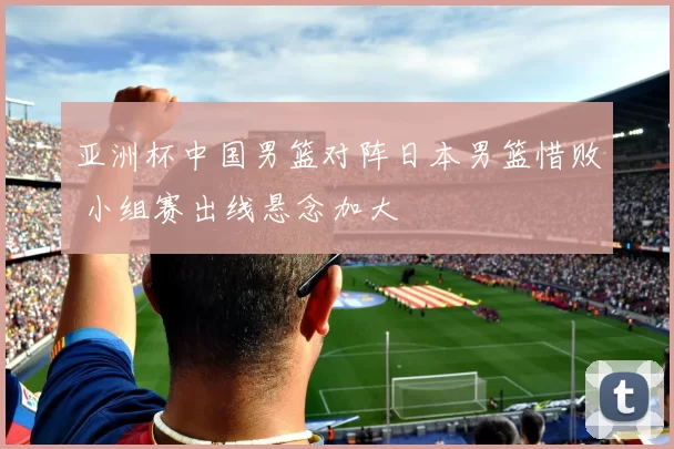 亚洲杯中国男篮对阵日本男篮惜败 小组赛出线悬念加大