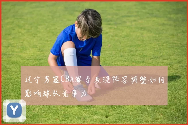 辽宁男篮CBA赛季表现阵容调整如何影响球队竞争力