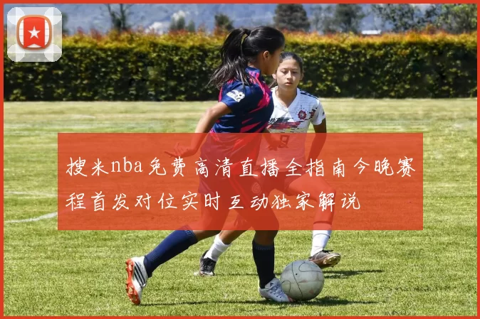 搜米nba免费高清直播全指南今晚赛程首发对位实时互动独家解说