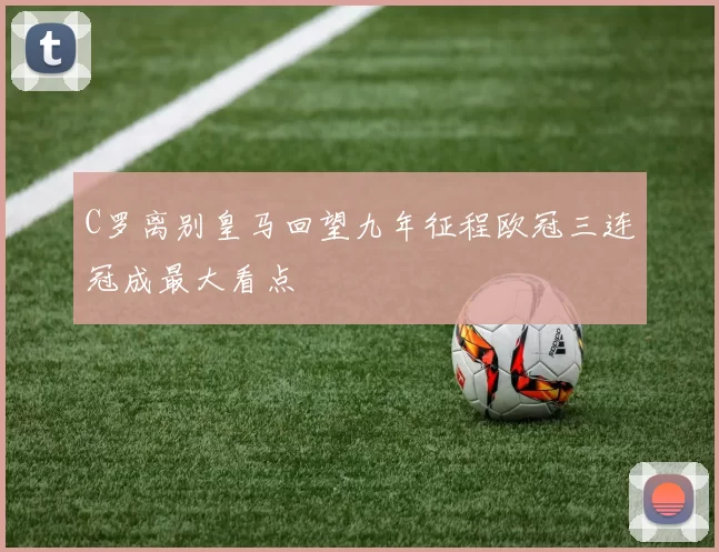 C罗离别皇马回望九年征程欧冠三连冠成最大看点