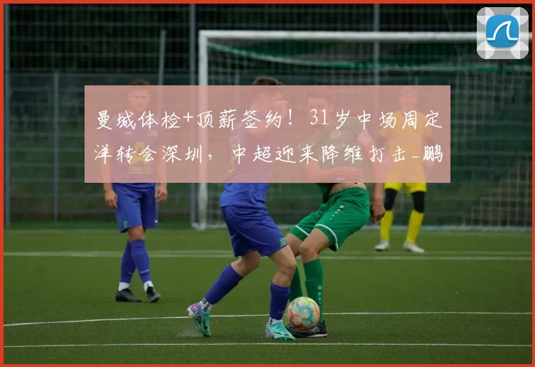 曼城体检+顶薪签约!31岁中场周定洋转会深圳,中超迎来降维打击_鹏城_球员_赛季