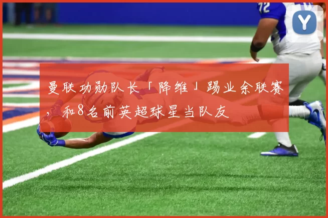 曼联功勋队长「降维」踢业余联赛，和8名前英超球星当队友