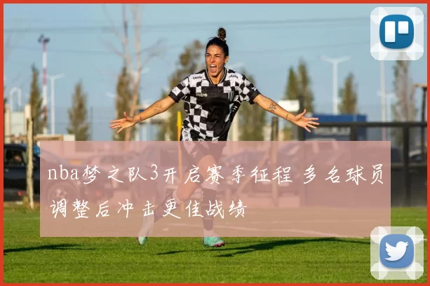 nba梦之队3开启赛季征程 多名球员调整后冲击更佳战绩