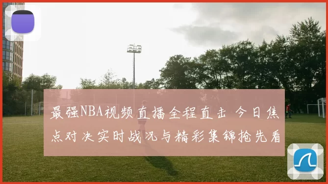 最强NBA视频直播全程直击 今日焦点对决实时战况与精彩集锦抢先看