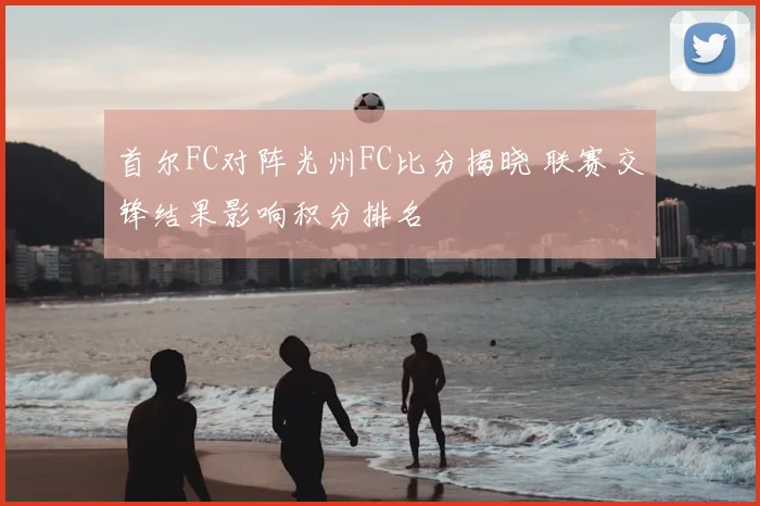 首尔FC对阵光州FC比分揭晓 联赛交锋结果影响积分排名