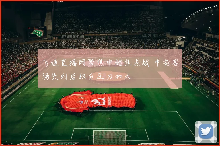 飞速直播网聚焦中超焦点战 申花客场失利后积分压力加大